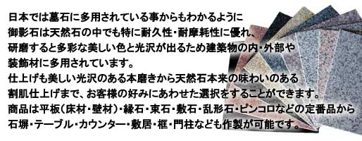 日本では墓石に多用されている事からもわかるように御影石は天然石の中でも特に耐久性・耐摩耗性に優れ、研磨すると多彩な美しい色と光沢が出るため建築物の内・外部や装飾材に多用されています。仕上げも美しい光沢のある本磨きから天然石本来の味わいのある割肌仕上げまで、お客様の好みにあわせた選択することができます。商品は平板(床材・壁材)・縁石・束石・敷石・乱形石・ピンコロなどの定番品から石塀・テーブル・カウンター・敷居・框・門柱なども作製が可能です。